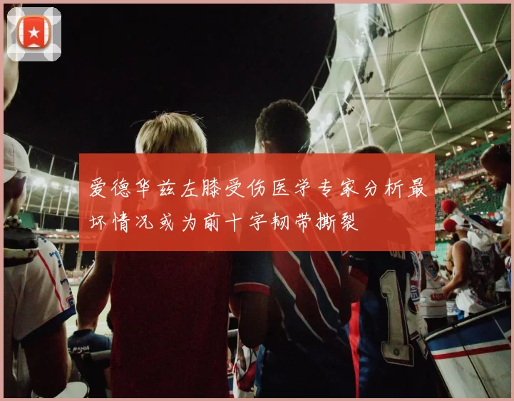 爱德华兹左膝受伤医学专家分析最坏情况或为前十字韧带撕裂
