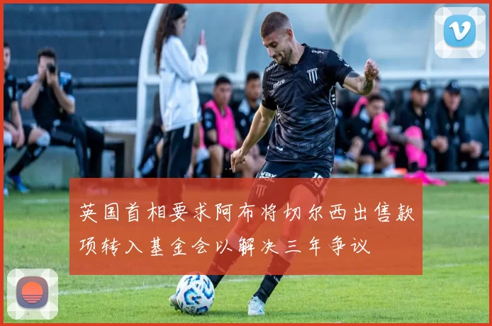 英国首相要求阿布将切尔西出售款项转入基金会以解决三年争议