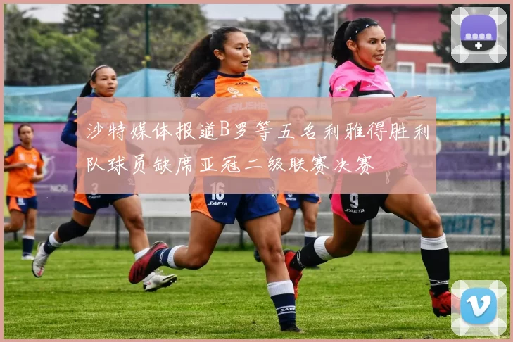 沙特媒体报道B罗等五名利雅得胜利队球员缺席亚冠二级联赛决赛
