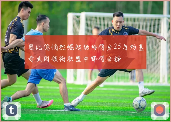 恩比德悄然崛起场均得分25与约基奇共同领衔联盟中锋得分榜
