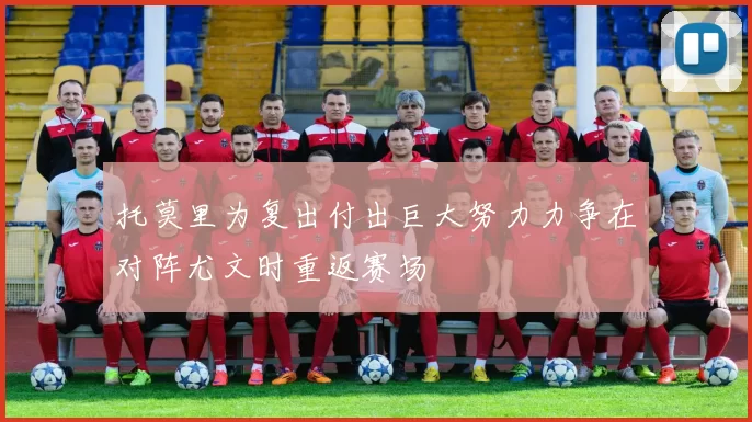 托莫里为复出付出巨大努力力争在对阵尤文时重返赛场