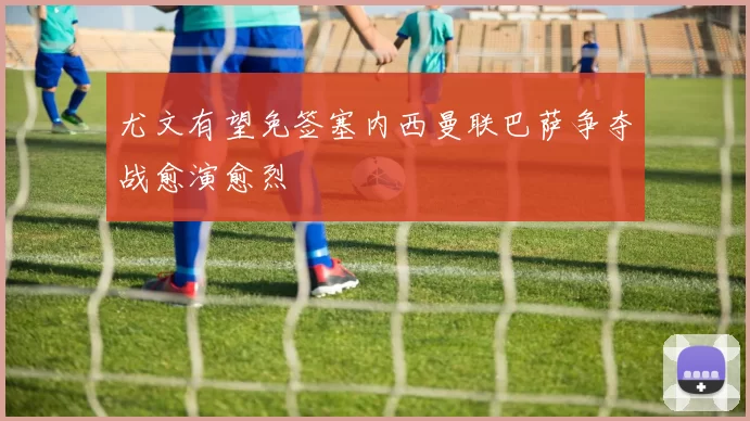 尤文有望免签塞内西曼联巴萨争夺战愈演愈烈