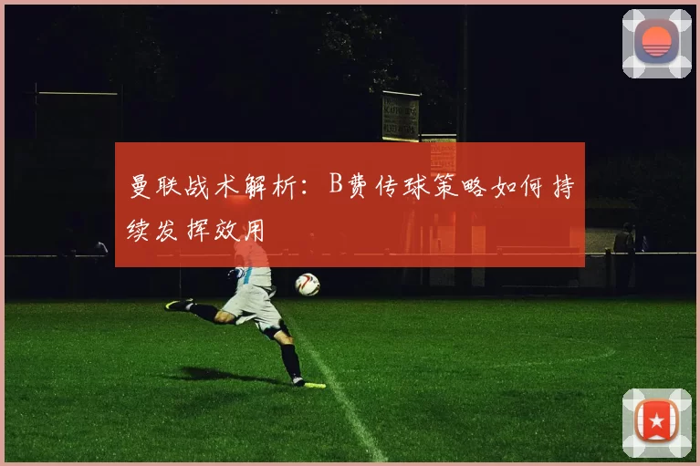 曼联战术解析：B费传球策略如何持续发挥效用
