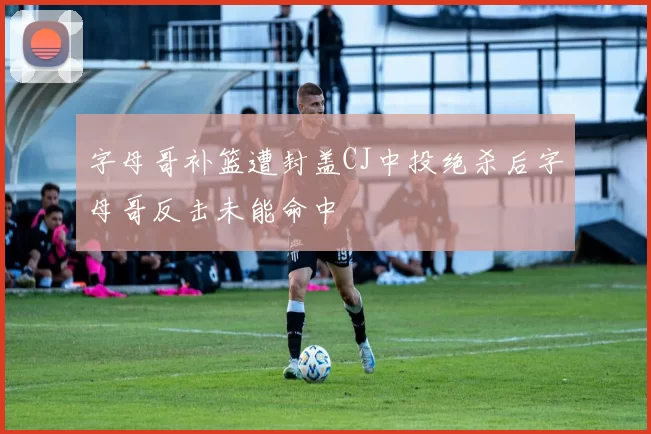 字母哥补篮遭封盖CJ中投绝杀后字母哥反击未能命中