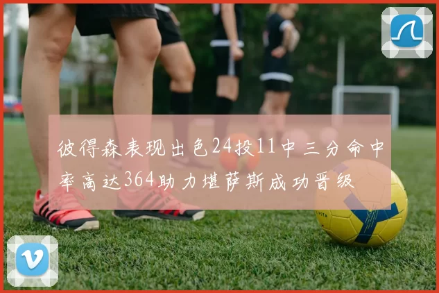 彼得森表现出色24投11中三分命中率高达364助力堪萨斯成功晋级