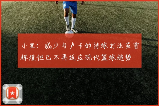 小里：威少与卢卡的持球打法虽曾辉煌但已不再适应现代篮球趋势