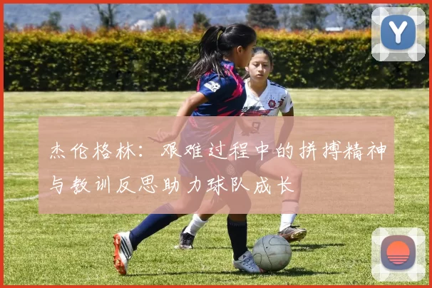 杰伦格林：艰难过程中的拼搏精神与教训反思助力球队成长