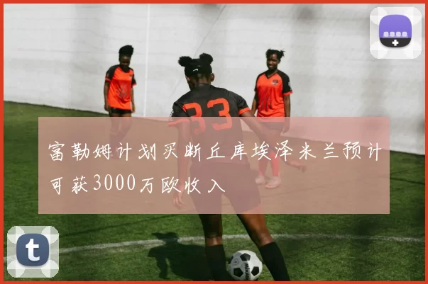 富勒姆计划买断丘库埃泽米兰预计可获3000万欧收入