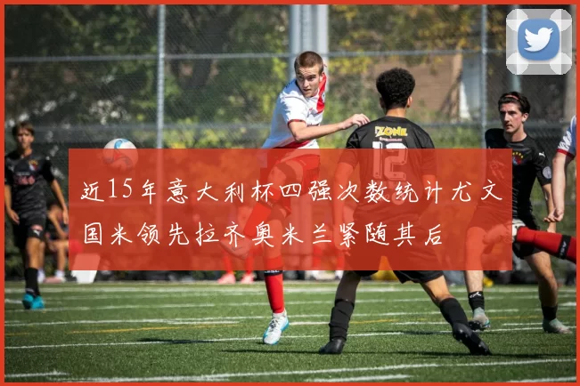 近15年意大利杯四强次数统计尤文国米领先拉齐奥米兰紧随其后