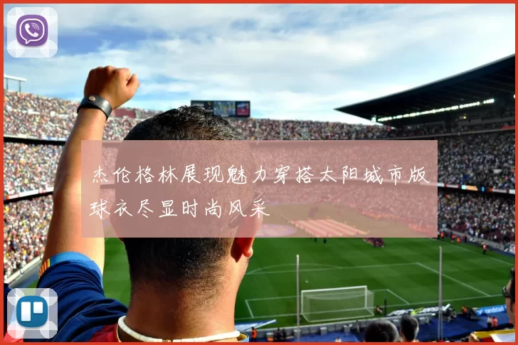 杰伦格林展现魅力穿搭太阳城市版球衣尽显时尚风采