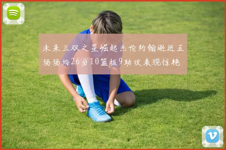 未来三双之星崛起杰伦约翰逊近五场场均26分10篮板9助攻表现惊艳
