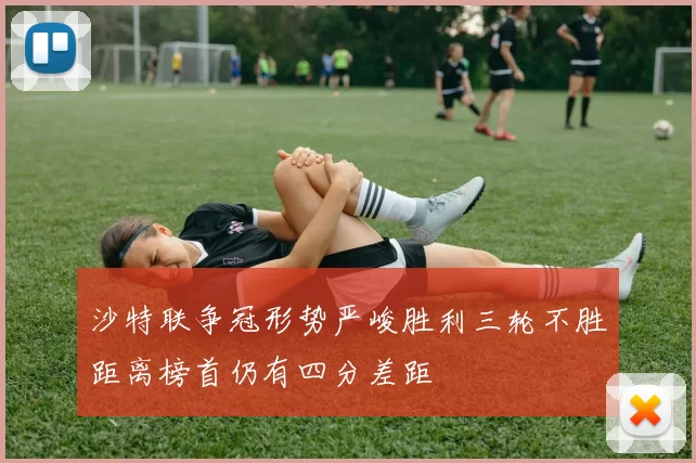 沙特联争冠形势严峻胜利三轮不胜距离榜首仍有四分差距