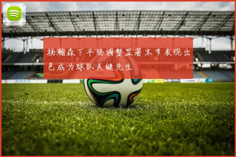 杨瀚森下半场调整显著末节表现出色成为球队关键先生