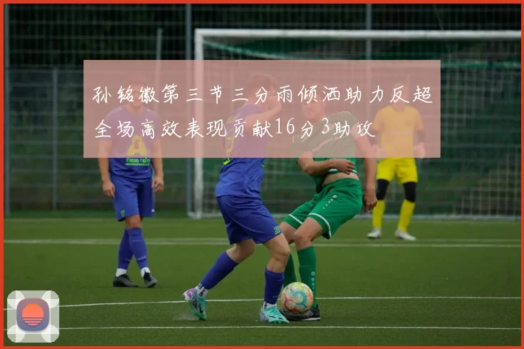 孙铭徽第三节三分雨倾洒助力反超全场高效表现贡献16分3助攻