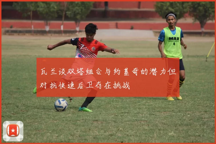 瓦兰谈双塔组合与约基奇的潜力但对抗快速后卫存在挑战