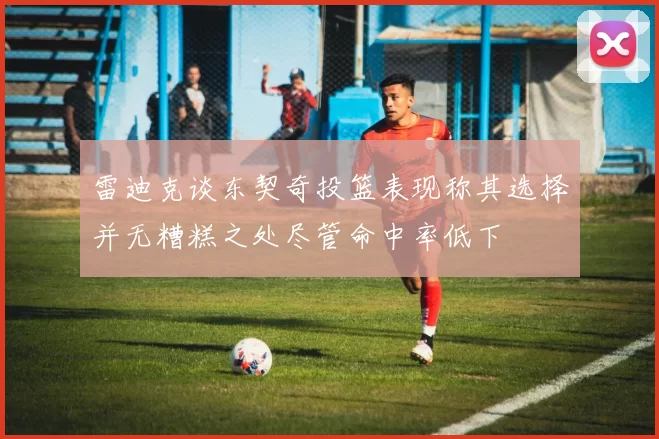 雷迪克谈东契奇投篮表现称其选择并无糟糕之处尽管命中率低下